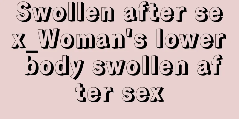 Swollen after sex_Woman's lower body swollen after sex