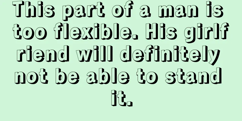 This part of a man is too flexible. His girlfriend will definitely not be able to stand it.