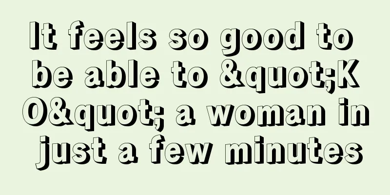 It feels so good to be able to "KO" a woman in just a few minutes