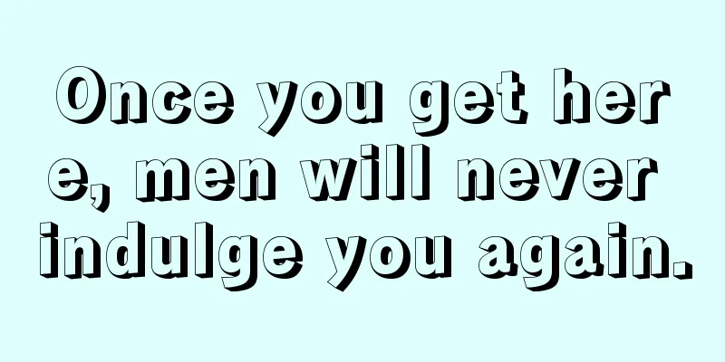 Once you get here, men will never indulge you again.