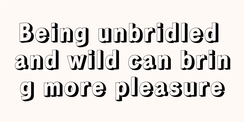 Being unbridled and wild can bring more pleasure