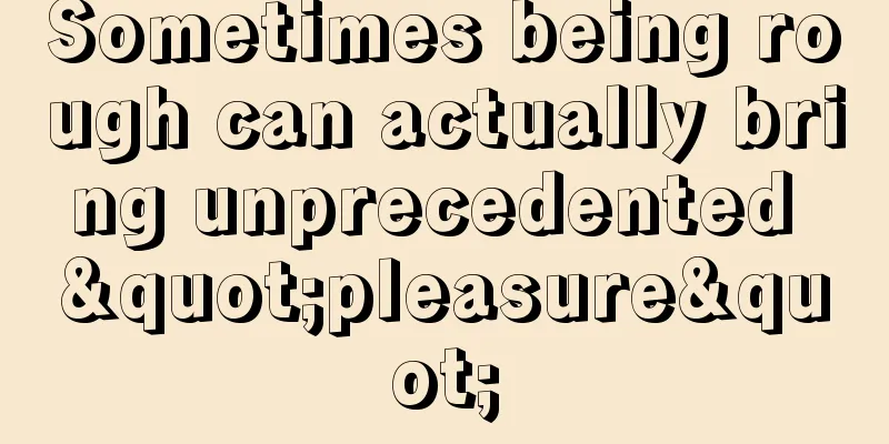 Sometimes being rough can actually bring unprecedented "pleasure"