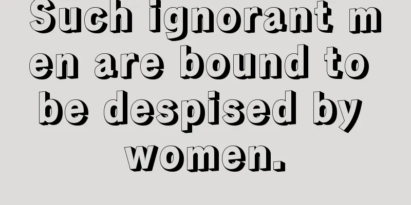Such ignorant men are bound to be despised by women.