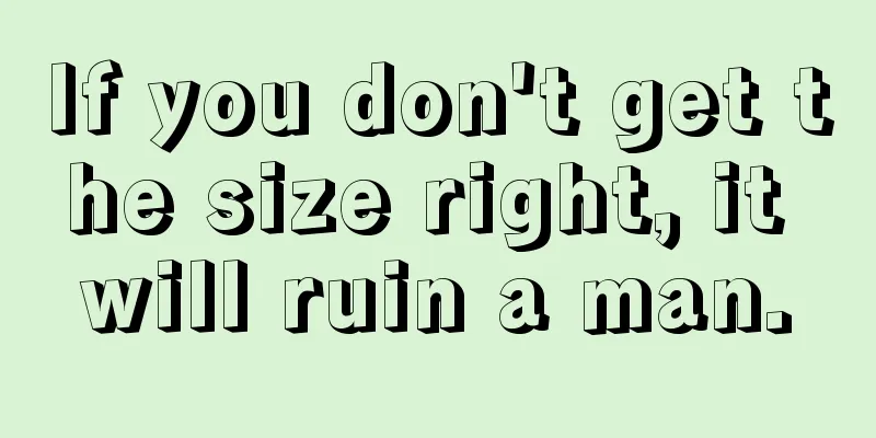 If you don't get the size right, it will ruin a man.