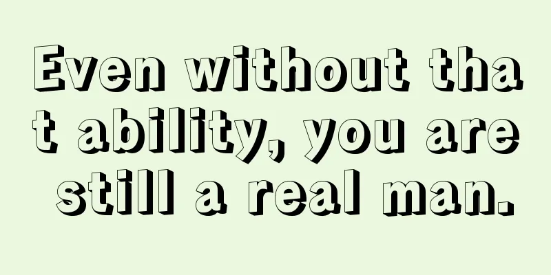 Even without that ability, you are still a real man.