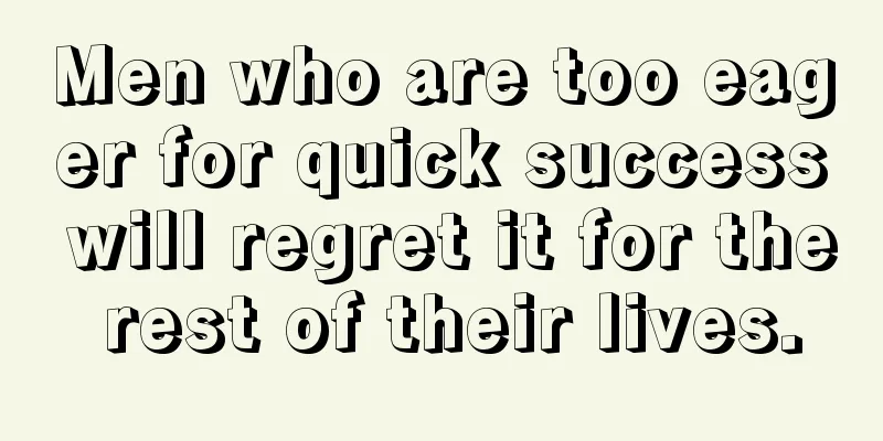 Men who are too eager for quick success will regret it for the rest of their lives.