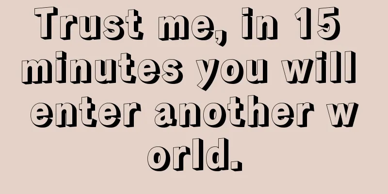 Trust me, in 15 minutes you will enter another world.