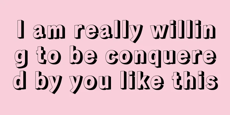 I am really willing to be conquered by you like this