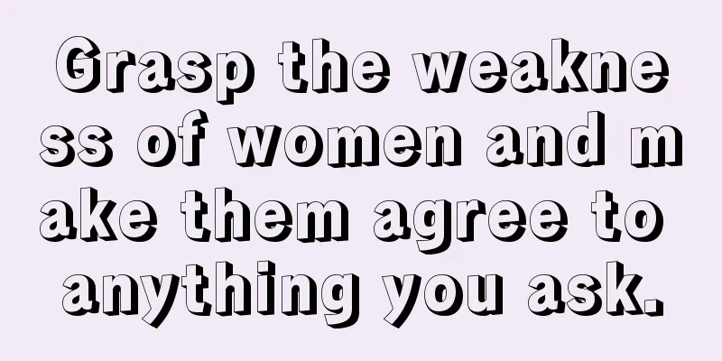 Grasp the weakness of women and make them agree to anything you ask.