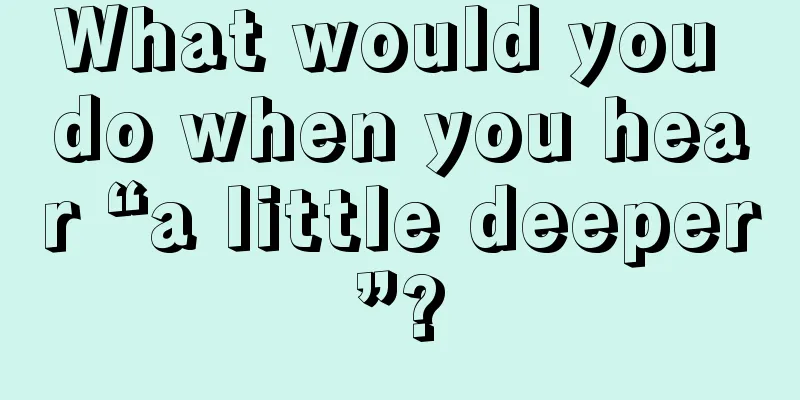 What would you do when you hear “a little deeper”?