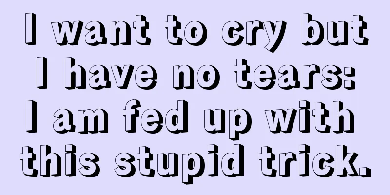 I want to cry but I have no tears: I am fed up with this stupid trick.