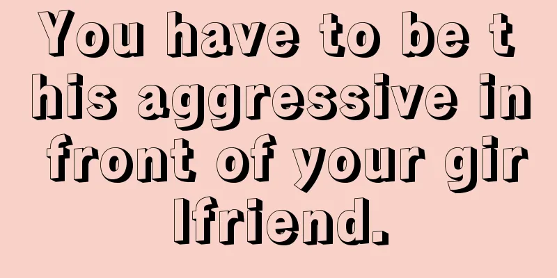 You have to be this aggressive in front of your girlfriend.