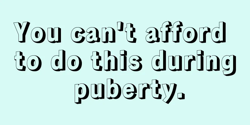 You can't afford to do this during puberty.