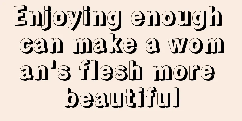 Enjoying enough can make a woman's flesh more beautiful