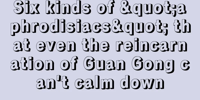 Six kinds of "aphrodisiacs" that even the reincarnation of Guan Gong can't calm down