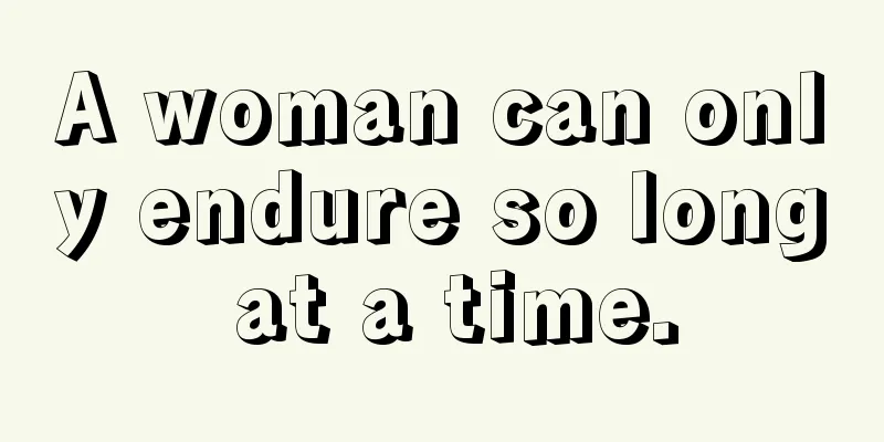 A woman can only endure so long at a time.