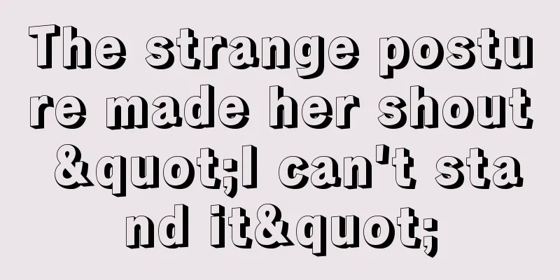The strange posture made her shout "I can't stand it"