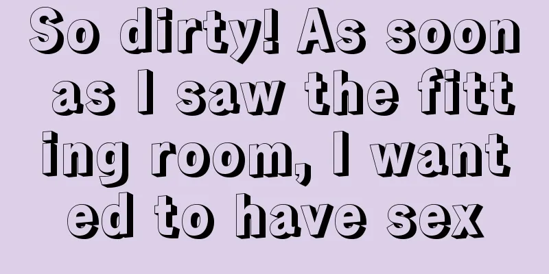 So dirty! As soon as I saw the fitting room, I wanted to have sex