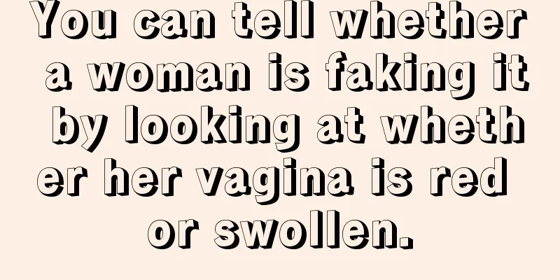 You can tell whether a woman is faking it by looking at whether her vagina is red or swollen.