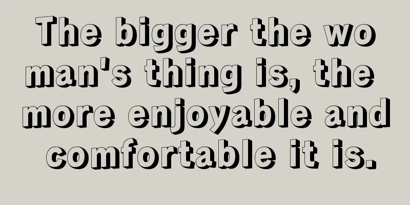 The bigger the woman's thing is, the more enjoyable and comfortable it is.