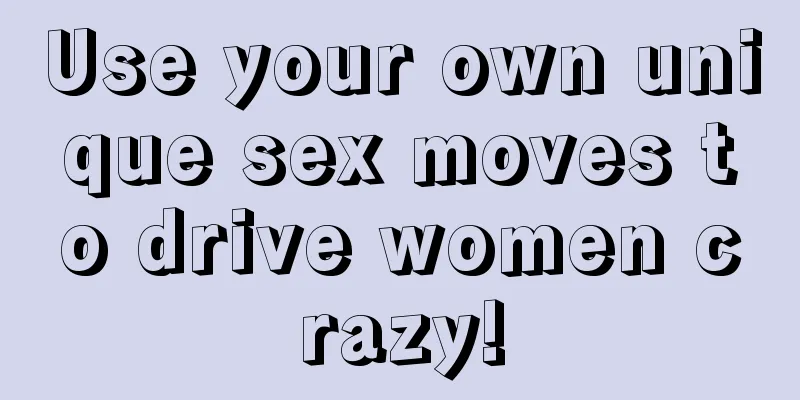 Use your own unique sex moves to drive women crazy!