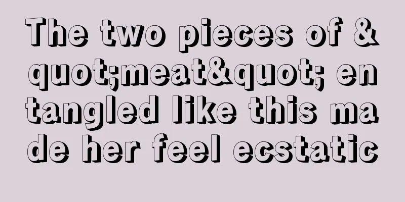 The two pieces of "meat" entangled like this made her feel ecstatic