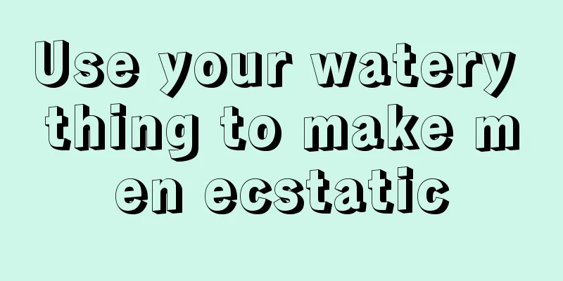 Use your watery thing to make men ecstatic
