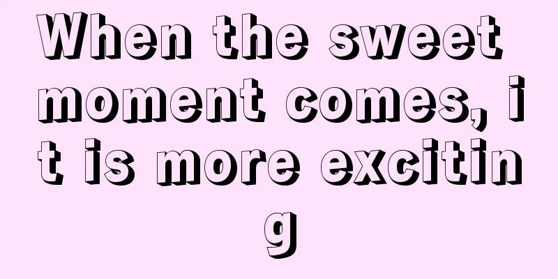When the sweet moment comes, it is more exciting