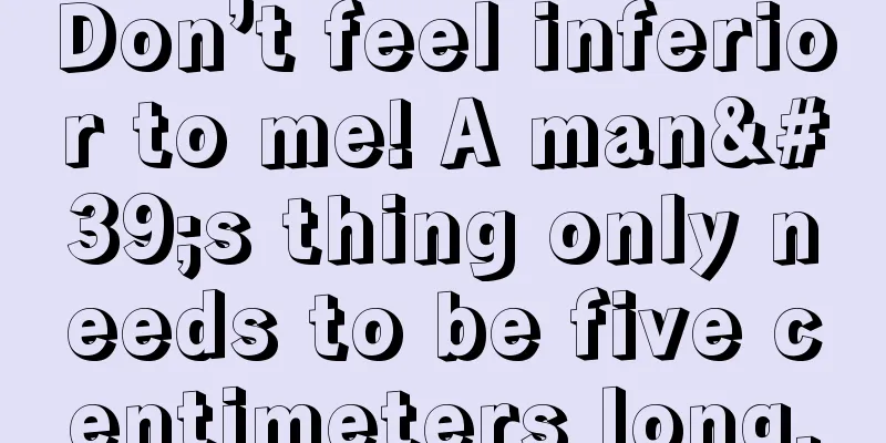 Don’t feel inferior to me! A man's thing only needs to be five centimeters long.