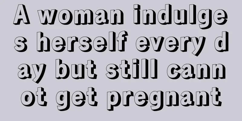 A woman indulges herself every day but still cannot get pregnant