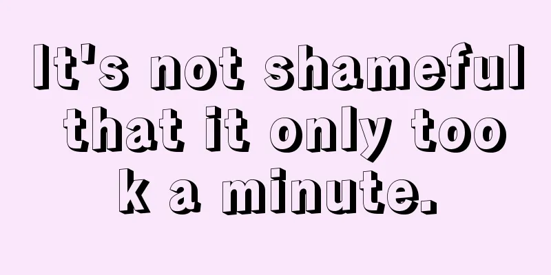 It's not shameful that it only took a minute.