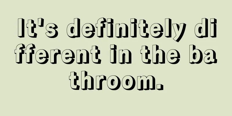 It's definitely different in the bathroom.