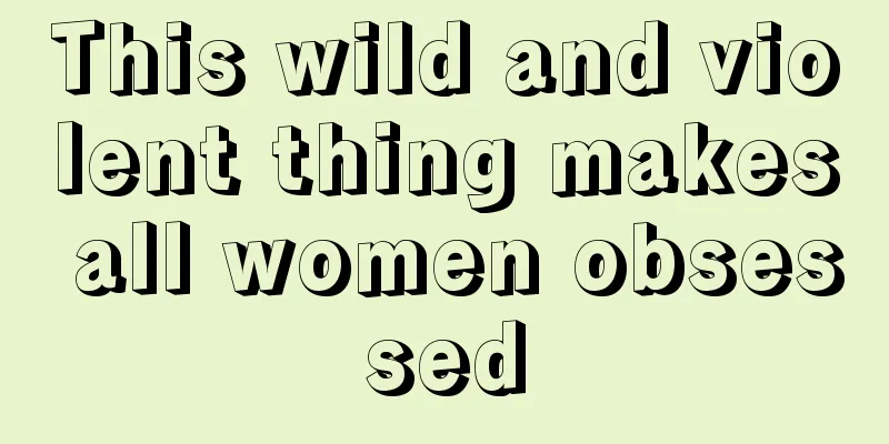 This wild and violent thing makes all women obsessed