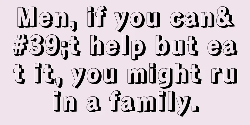 Men, if you can't help but eat it, you might ruin a family.