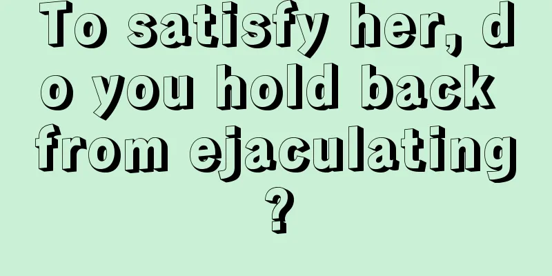 To satisfy her, do you hold back from ejaculating?