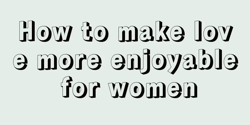 How to make love more enjoyable for women