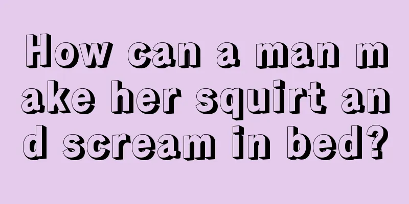 How can a man make her squirt and scream in bed?