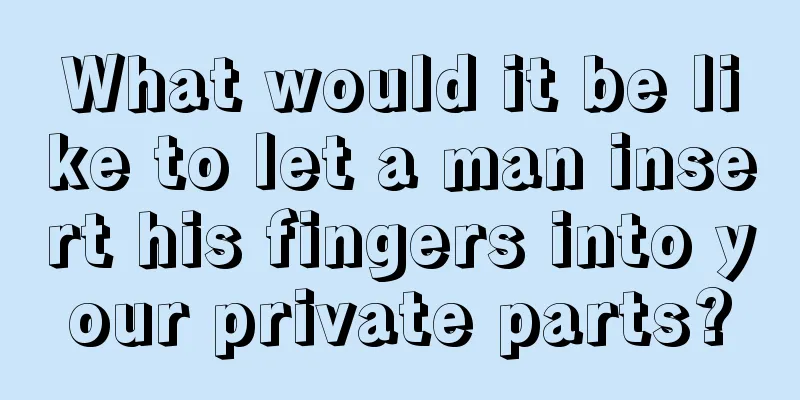 What would it be like to let a man insert his fingers into your private parts?