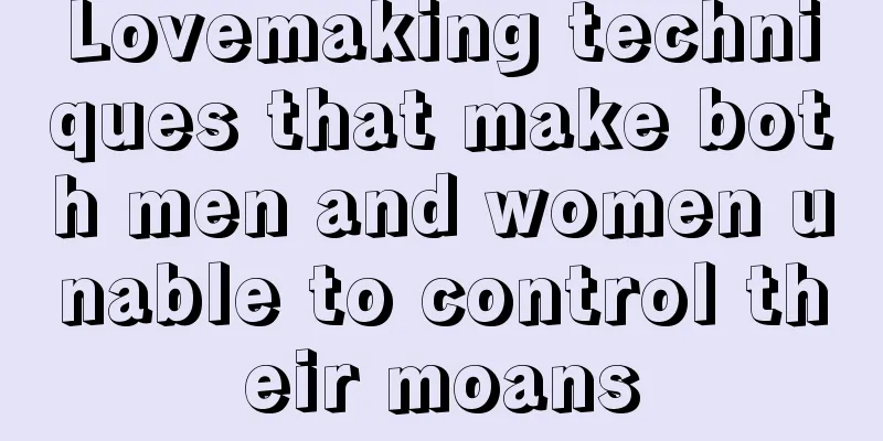 Lovemaking techniques that make both men and women unable to control their moans