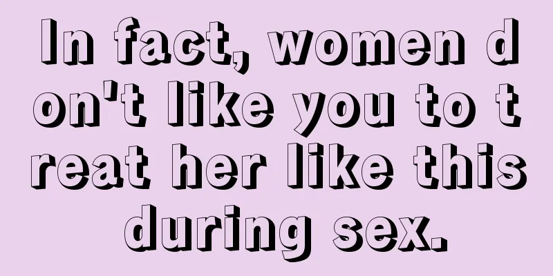In fact, women don't like you to treat her like this during sex.