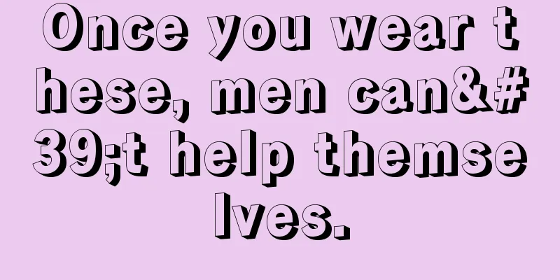 Once you wear these, men can't help themselves.