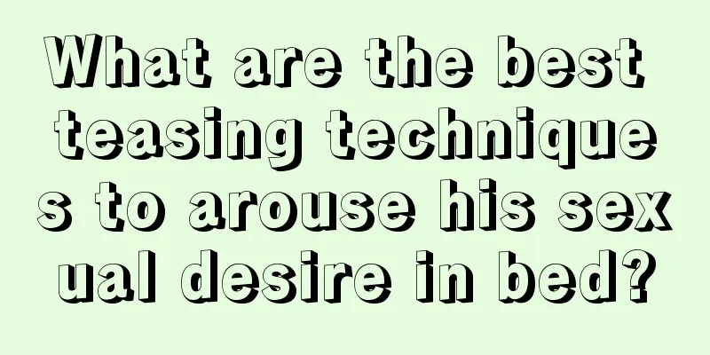 What are the best teasing techniques to arouse his sexual desire in bed?