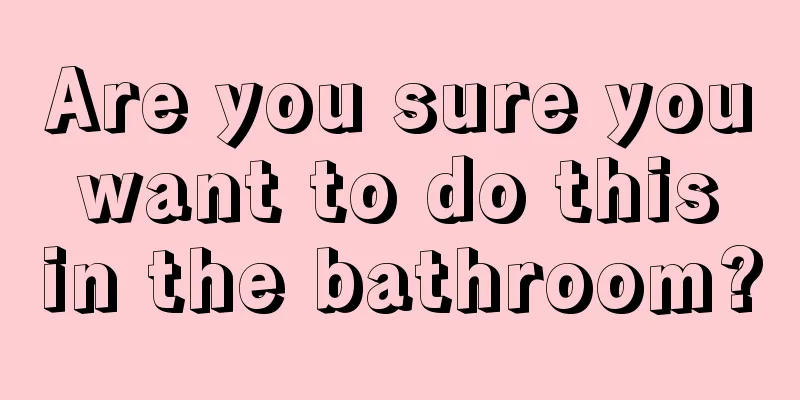 Are you sure you want to do this in the bathroom?