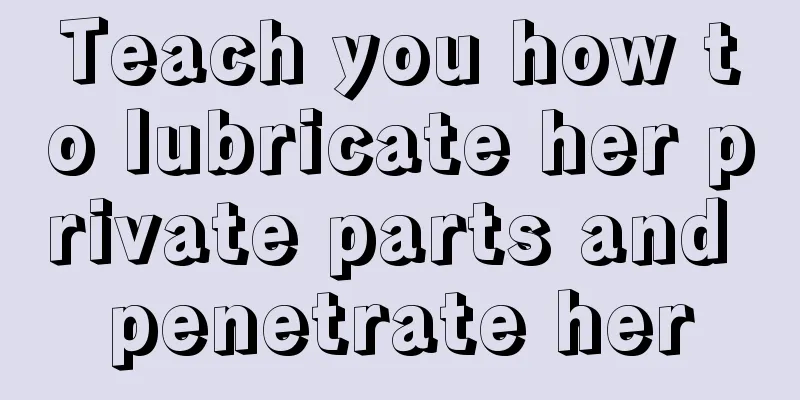 Teach you how to lubricate her private parts and penetrate her