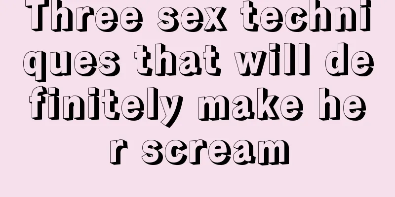 Three sex techniques that will definitely make her scream