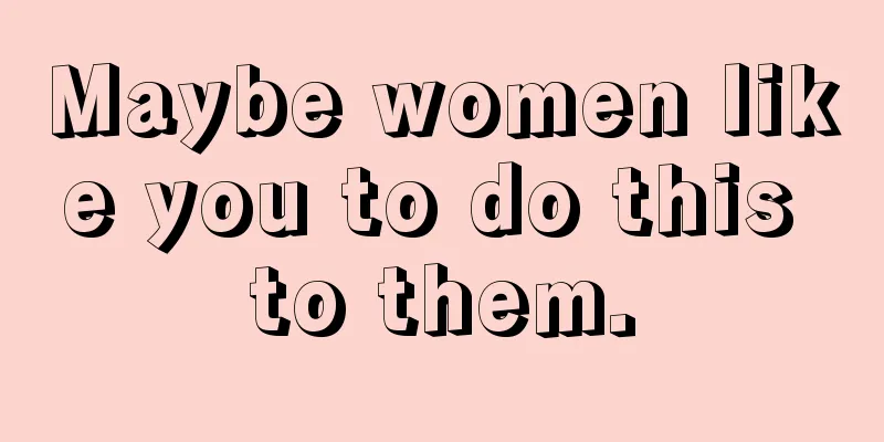 Maybe women like you to do this to them.