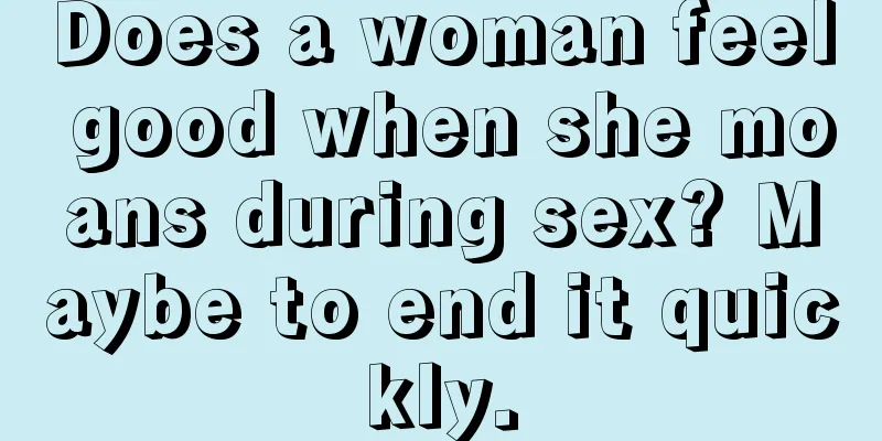 Does a woman feel good when she moans during sex? Maybe to end it quickly.