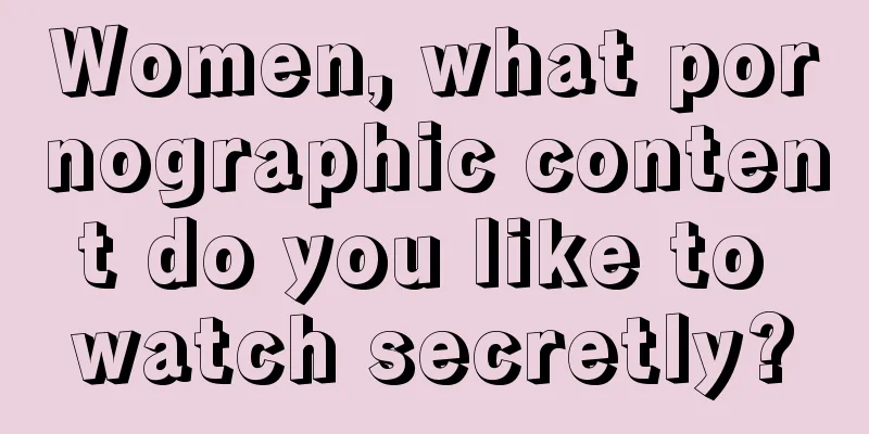 Women, what pornographic content do you like to watch secretly?