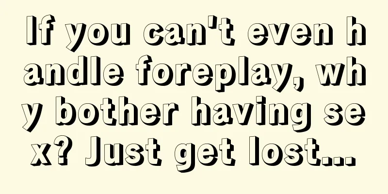 If you can't even handle foreplay, why bother having sex? Just get lost...