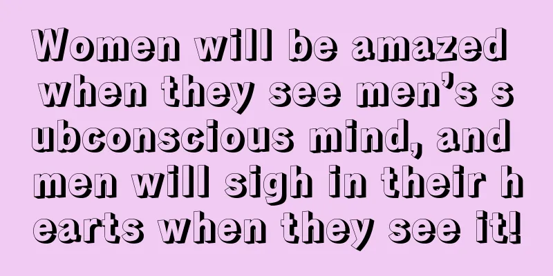 Women will be amazed when they see men’s subconscious mind, and men will sigh in their hearts when they see it!